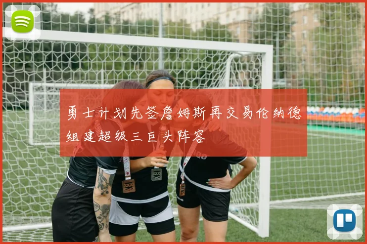 勇士计划先签詹姆斯再交易伦纳德组建超级三巨头阵容