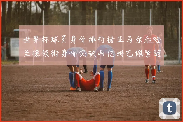 世界杯球员身价排行榜亚马尔和哈兰德领衔身价突破两亿姆巴佩紧随其后