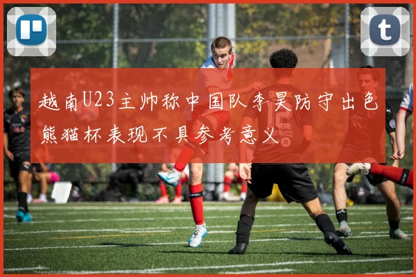 越南U23主帅称中国队李昊防守出色熊猫杯表现不具参考意义