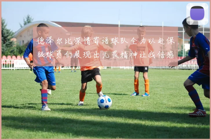 德泽尔比深情寄语球队全力以赴保级球员们展现出无畏精神让我倍感自豪