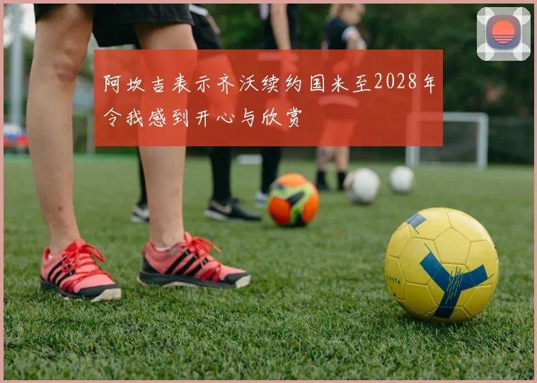 阿坎吉表示齐沃续约国米至2028年令我感到开心与欣赏