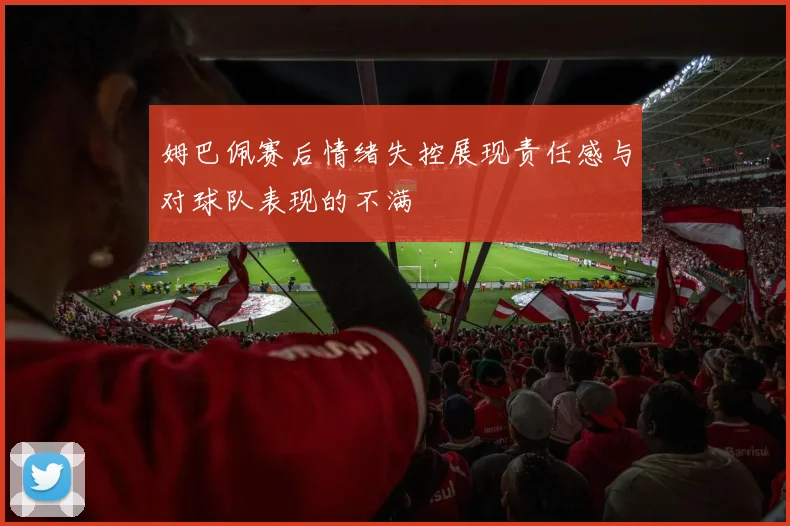 姆巴佩赛后情绪失控展现责任感与对球队表现的不满