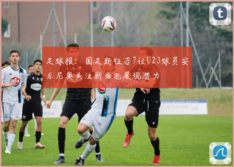 足球报：国足新征召7位U23球员安东尼奥关注新面孔展现潜力