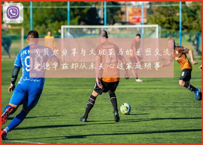 戈贝尔分享与文班亚马的亲密交流爱德华兹却从未关心过家庭琐事