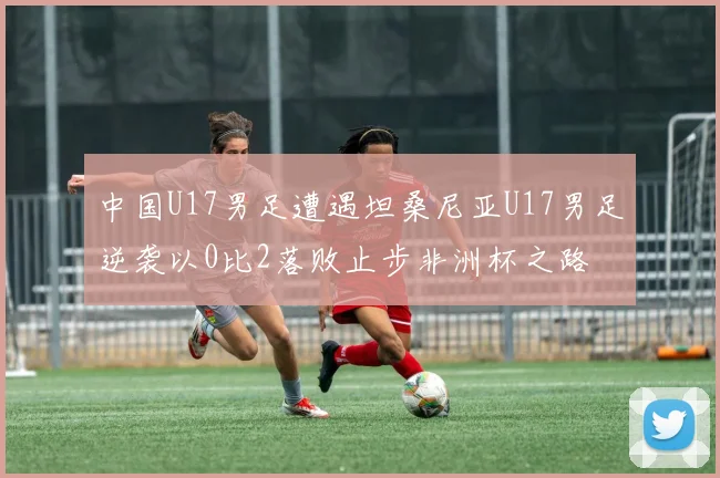 中国U17男足遭遇坦桑尼亚U17男足逆袭以0比2落败止步非洲杯之路