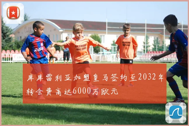 库库雷利亚加盟皇马签约至2032年转会费高达6000万欧元