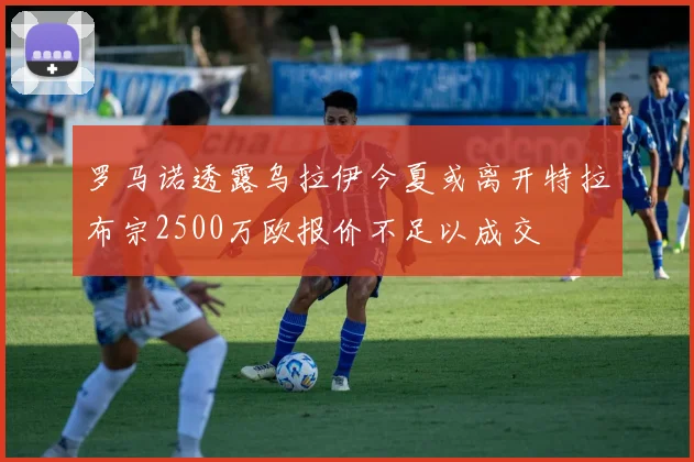 罗马诺透露乌拉伊今夏或离开特拉布宗2500万欧报价不足以成交
