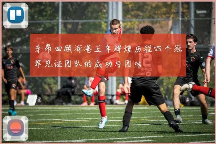 李昂回顾海港五年辉煌历程四个冠军见证团队的成功与团结