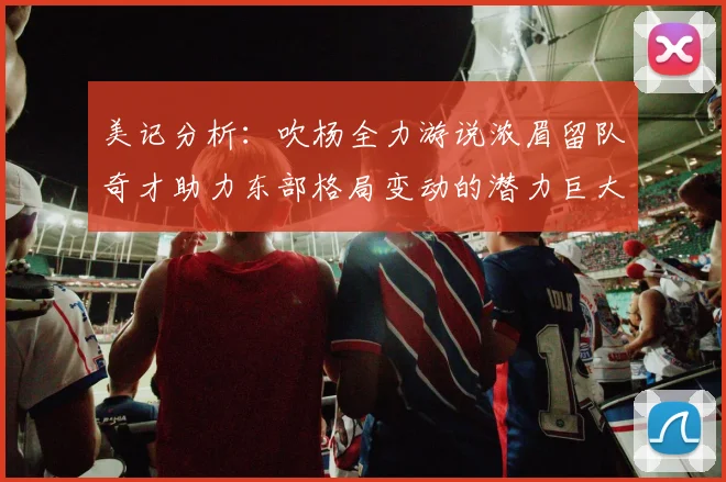 美记分析：吹杨全力游说浓眉留队奇才助力东部格局变动的潜力巨大