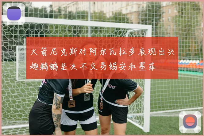 火箭尼克斯对阿尔瓦拉多表现出兴趣鹈鹕坚决不交易锡安和墨菲