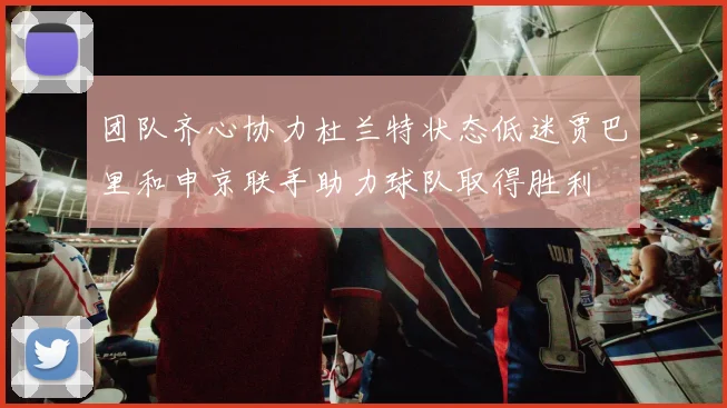 团队齐心协力杜兰特状态低迷贾巴里和申京联手助力球队取得胜利