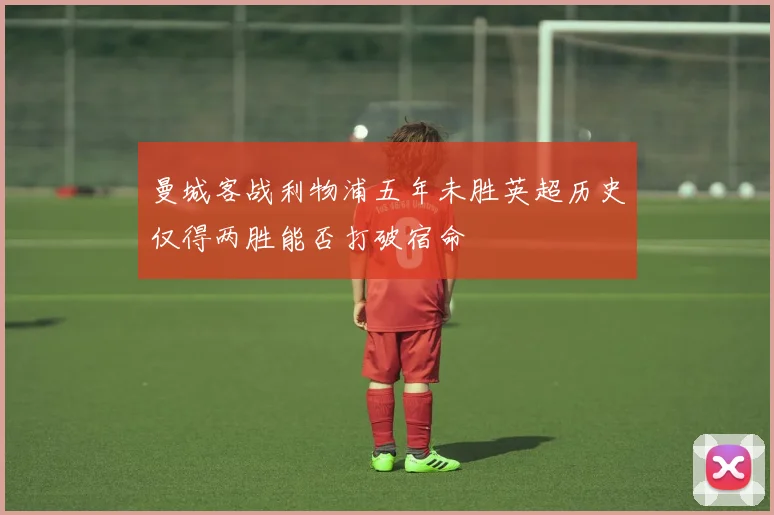 曼城客战利物浦五年未胜英超历史仅得两胜能否打破宿命
