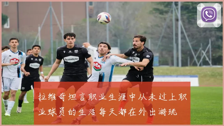 拉维奇坦言职业生涯中从未过上职业球员的生活每天都在外出游玩