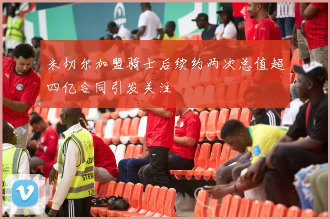 米切尔加盟骑士后续约两次总值超四亿合同引发关注