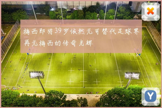 梅西即将39岁依然无可替代足球界再无梅西的传奇光辉